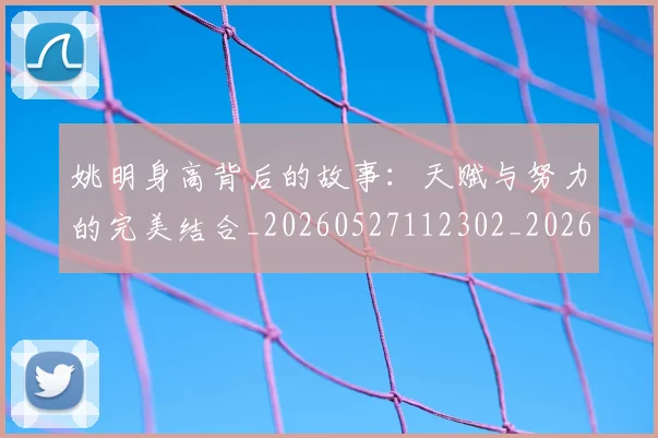 姚明身高背后的故事:天赋与努力的完美结合_20260527112302_20260609133006