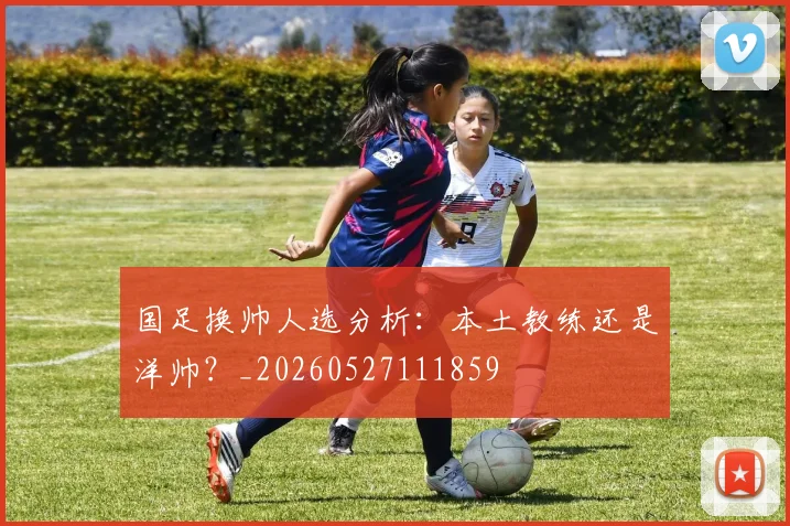 国足换帅人选分析:本土教练还是洋帅?_20260527111859