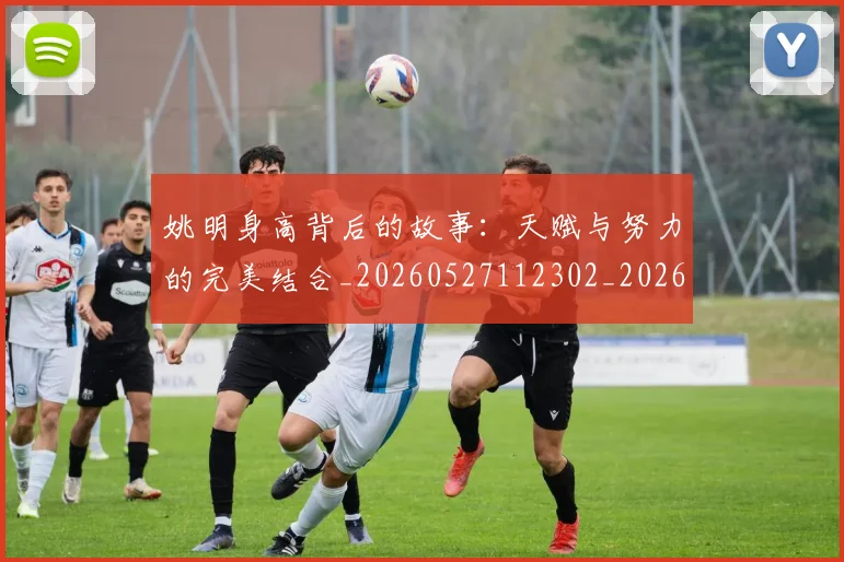 姚明身高背后的故事:天赋与努力的完美结合_20260527112302_20260609133006