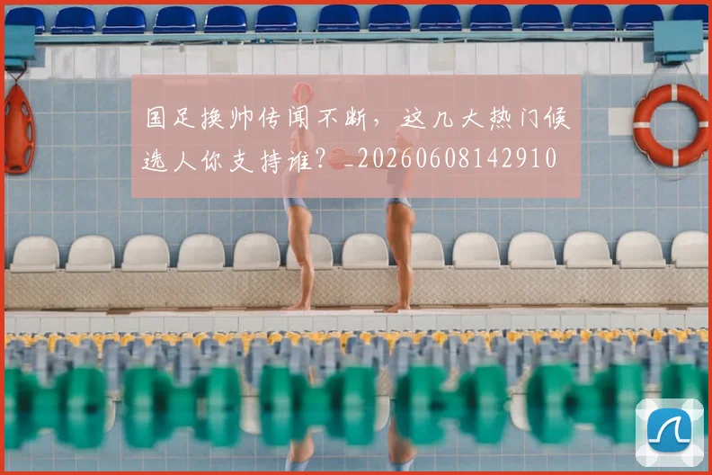 国足换帅传闻不断，这几大热门候选人你支持谁？_20260608142910