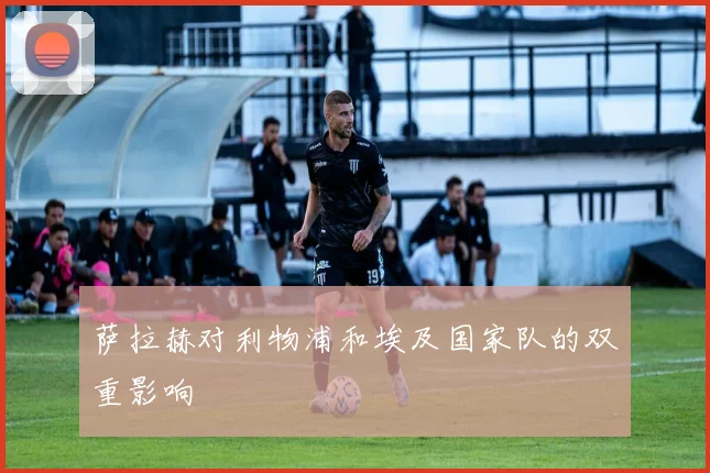 萨拉赫对利物浦和埃及国家队的双重影响