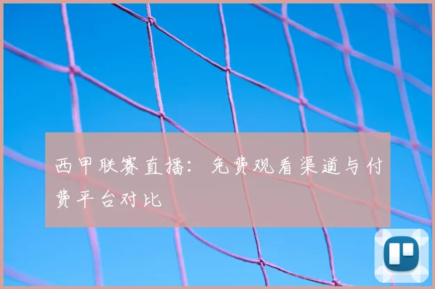 西甲联赛直播:免费观看渠道与付费平台对比